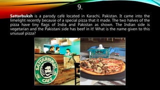 9.
Sattarbuksh is a parody café located in Karachi, Pakistan. It came into the
limelight recently because of a special pizza that it made. The two halves of the
pizza have tiny flags of India and Pakistan as shown. The Indian side is
vegetarian and the Pakistani side has beef in it! What is the name given to this
unusual pizza?
 