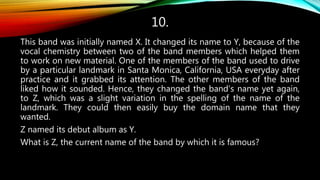 10.
This band was initially named X. It changed its name to Y, because of the
vocal chemistry between two of the band members which helped them
to work on new material. One of the members of the band used to drive
by a particular landmark in Santa Monica, California, USA everyday after
practice and it grabbed its attention. The other members of the band
liked how it sounded. Hence, they changed the band’s name yet again,
to Z, which was a slight variation in the spelling of the name of the
landmark. They could then easily buy the domain name that they
wanted.
Z named its debut album as Y.
What is Z, the current name of the band by which it is famous?
 