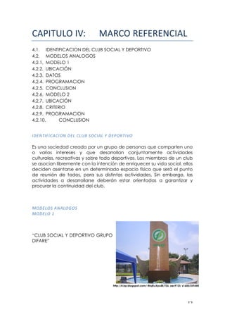 ! "#!
!"#$%&'()$*+! !"#$%&#'('#')$*"+!
4.1. IDENTIFICACION DEL CLUB SOCIAL Y DEPORTIVO
4.2. MODELOS ANALOGOS
4.2.1. MODELO 1
4.2.2. UBICACIÓN
4.2.3. DATOS
4.2.4. PROGRAMACION
4.2.5. CONCLUSION
4.2.6. MODELO 2
4.2.7. UBICACIÓN
4.2.8. CRITERIO
4.2.9. PROGRAMACION
4.2.10. CONCLUSION
!
"1/-."D"0,0"6-!1/3!03E7!260",3!M!1/465."B6!
Es una sociedad creada por un grupo de personas que comparten uno
o varios intereses y que desarrollan conjuntamente actividades
culturales, recreativas y sobre todo deportivas. Los miembros de un club
se asocian libremente con la intención de enriquecer su vida social, ellos
deciden asentarse en un determinado espacio físico que será el punto
de reunión de todos, para sus distintas actividades. Sin embargo, las
actividades a desarrollarse deberán estar orientadas a garantizar y
procurar la continuidad del club.
861/362!,-,36C62!
861/36!N!
!
!
!
“CLUB SOCIAL Y DEPORTIVO GRUPO
DIFARE”
http://4.bp.blogspot.com/-RiojKuXpx4E/T26_aezY12I/ s1600/DIFARE
 