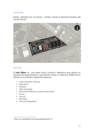! "$!
E7"0,0"O-!
!
Durán, kilómetro 2! vía Duran – Tambo, frente al terminal terrestre del
cantón Durán.
!
05"./5"6!
El club Difare7 es una sede social, cultural y deportiva que ofrece un
espacio de esparcimiento y recreación. Posee un área de 18.000 m2 en
donde se encuentran siguientes espacios
• Casa club para eventos
• área de TV
• karaoke
• salón de juegos
• Piscina semi olímpica y piscina para niños
• Sauna
• Jacuzzi
• Gimnasio
• Canchas Deportivas
!
!!!!!!!!!!!!!!!!!!!!!!!!!!!!!!!!!!!!!!!!!!!!!!!!!!!!!!!!
7 http://www.grupodifare.com/responsabilidad.aspx?i=2
!
 