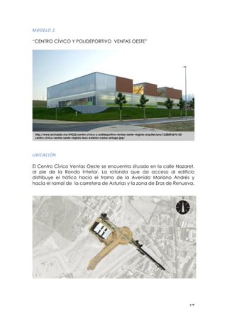 ! "(!
861/36!P!
!
“CENTRO CÍVICO Y POLIDEPORTIVO VENTAS OESTE”
E7"0,0"O-!
El Centro Cívico Ventas Oeste se encuentra situado en la calle Nazaret,
al pie de la Ronda Interior. La rotonda que da acceso al edificio
distribuye el tráfico hacia el tramo de la Avenida Mariano Andrés y
hacia el ramal de la carretera de Asturias y la zona de Eras de Renueva.!
http://www.archdaily.mx/69522/centro-civico-y-polideportivo-ventas-oeste-virginia-arquitectura/1328892693-03-
centro-civico-ventas-oeste-virginia-leon-exterior-carlos-arriaga-jpg/
 