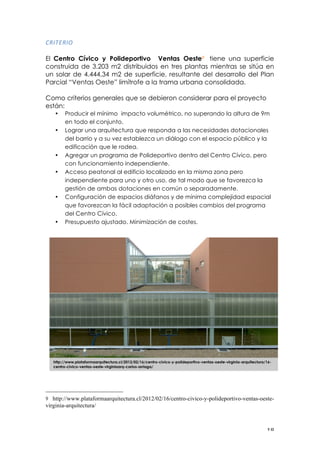 ! ")!
05"./5"6!
El Centro Cívico y Polideportivo Ventas Oeste9 tiene una superficie
construida de 3.203 m2 distribuidos en tres plantas mientras se sitúa en
un solar de 4.444,34 m2 de superficie, resultante del desarrollo del Plan
Parcial “Ventas Oeste” limítrofe a la trama urbana consolidada.
Como criterios generales que se debieron considerar para el proyecto
están:
• Producir el mínimo impacto volumétrico, no superando la altura de 9m
en todo el conjunto.
• Lograr una arquitectura que responda a las necesidades dotacionales
del barrio y a su vez establezca un diálogo con el espacio público y la
edificación que le rodea.
• Agregar un programa de Polideportivo dentro del Centro Cívico, pero
con funcionamiento independiente.
• Acceso peatonal al edificio localizado en la misma zona pero
independiente para uno y otro uso, de tal modo que se favorezca la
gestión de ambas dotaciones en común o separadamente.
• Configuración de espacios diáfanos y de mínima complejidad espacial
que favorezcan la fácil adaptación a posibles cambios del programa
del Centro Cívico.
• Presupuesto ajustado. Minimización de costes.
!!!!!!!!!!!!!!!!!!!!!!!!!!!!!!!!!!!!!!!!!!!!!!!!!!!!!!!!
9 http://www.plataformaarquitectura.cl/2012/02/16/centro-civico-y-polideportivo-ventas-oeste-
virginia-arquitectura/
!
http://www.plataformaarquitectura.cl/2012/02/16/centro-civico-y-polideportivo-ventas-oeste-virginia-arquitectura/16-
centro-civico-ventas-oeste-virginiaarq-carlos-arriaga/
 