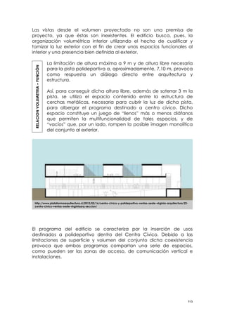 ! "*!
Las vistas desde el volumen proyectado no son una premisa de
proyecto, ya que éstas son inexistentes. El edificio busca, pues, la
organización volumétrica interior utilizando el hecho de cualificar y
tamizar la luz exterior con el fin de crear unos espacios funcionales al
interior y una presencia bien definida al exterior.
La limitación de altura máxima a 9 m y de altura libre necesaria
para la pista polideportiva a, aproximadamente, 7,10 m, provoca
como respuesta un diálogo directo entre arquitectura y
estructura.
Así, para conseguir dicha altura libre, además de soterrar 3 m la
pista, se utiliza el espacio contenido entre la estructura de
cerchas metálicas, necesaria para cubrir la luz de dicha pista,
para albergar el programa destinado a centro cívico. Dicho
espacio constituye un juego de “llenos” más o menos diáfanos
que permiten la multifuncionalidad de tales espacios, y de
“vacíos” que, por un lado, rompen la posible imagen monolítica
del conjunto al exterior.
El programa del edificio se caracteriza por la inserción de usos
destinados a polideportivo dentro del Centro Cívico. Debido a las
limitaciones de superficie y volumen del conjunto dicha coexistencia
provoca que ambos programas compartan una serie de espacios,
como pueden ser las zonas de acceso, de comunicación vertical e
instalaciones.
RELACIONVOLUMETRIA–FUNCIÓN
!
http://www.plataformaarquitectura.cl/2012/02/16/centro-civico-y-polideportivo-ventas-oeste-virginia-arquitectura/22-
centro-civico-ventas-oeste-virginiaarq-seccion/
 