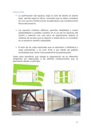 ! ##!
06-03E2"6-!
• La optimización del espacio, bajo la cota de diseño en planta
baja permite lograr la altura necesaria que se debe considerar
en una cancha multifuncional, acoplándose a las condicionantes
físicas del proyecto.
• Los espacios interiores diáfanos, permiten flexibilidad y mayor
adaptabilidad a posibles cambios en el uso de los espacios del
Centro y además con una zona de exposiciones abierta al
vestíbulo de acceso que se dispone a doble altura, lo convierten
en un proyecto versátil y adaptable.
• El resto de las cajas espaciales que se destinaron a biblioteca y
aulas polivalentes, y se unen entre sí por medio de galerías
acristaladas que cortan transversalmente los jardines-patio.
Todos estos beneficios que otorga la organización de los diferentes
ambientes son adecuados a las distintas condicionantes que se
plantearon desde un principio.
!
!
!
!
!
!
!
!
!
!
!
!
http://www.plataformaarquitectura.cl/2012/02/16/centro-civico-y-polideportivo-ventas-oeste-virginia-
arquitectura/
 