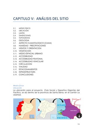 ! #$!
!
!"#$%&'()*!!!!"#$%&%&'()$'&%*%+!
5.1. MEDIO FISICO
5.2. UBICACIÓN
5.3. LIMITES
5.4. DIMENCIONES
5.5. TOPOGRAFIA
5.6. GEOLOGIA
5.7. ASPECTO CLIMATOLOGICO (CLIMA)
5.8. HUMEDAD - PRECIPITACIONES
5.9. VIENTOS Y ORIENTACION
5.10. VEGETACION
5.11. MEDIO ESPACIAL URBANO
5.12. ACCESIBILIDAD
5.13. ACCESIBILIDAD PEATONAL
5.14. ACCESIBILIDAD VEHICULAR
5.15. CIRCULACION
5.16. VIALIDAD
5.17. ESTACIONAMIENTOS
5.18. INFRAESTRUCTURA
5.19. CONCLUSIONES
8='*&!;Q:*)&!
EA*)<)*+#!
La ubicación para el proyecto Club Social y Deportivo Gigantes del
Pacifico, se da dentro de la provincia de Santa Elena, en el cantón La
Libertad.
 