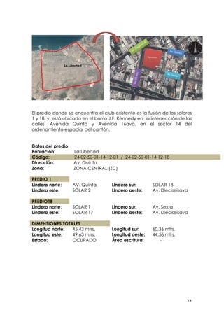 ! #%!
El predio donde se encuentra el club existente es la fusión de los solares
1 y 18, y está ubicado en el barrio J.F. Kennedy en la intersección de las
calles: Avenida Quinta y Avenida 16ava, en el sector 14 del
ordenamiento espacial del cantón.
Datos del predio
Población: La Libertad
Código: 24-02-50-01-14-12-01 / 24-02-50-01-14-12-18
Dirección:
Zona:
Av. Quinta
ZONA CENTRAL (ZC)
PREDIO 1
Lindero norte: AV. Quinta Lindero sur: SOLAR 18
Lindero este: SOLAR 2 Lindero oeste: Av. Dieciseisava
PREDIO18
Lindero norte: SOLAR 1 Lindero sur: Av. Sexta
Lindero este: SOLAR 17 Lindero oeste: Av. Dieciseisava
DIMENSIONES TOTALES
Longitud norte: 45,43 mtrs. Longitud sur: 60,36 mtrs.
Longitud este: 49,63 mtrs. Longitud oeste: 44,56 mtrs.
Estado: OCUPADO Área escritura: -
!
!
!
!
!
!
!
 