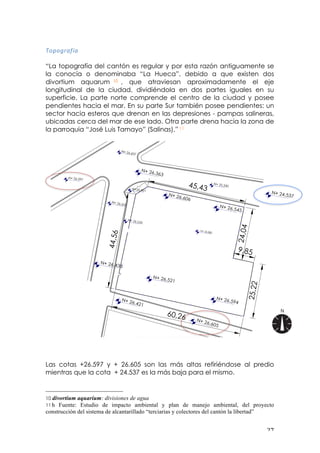 ! #(!
.&?&K%<;Q<!
!
“La topografía del cantón es regular y por esta razón antiguamente se
la conocía o denominaba “La Hueca”, debido a que existen dos
divortium aquarum 10 , que atraviesan aproximadamente el eje
longitudinal de la ciudad, dividiéndola en dos partes iguales en su
superficie. La parte norte comprende el centro de la ciudad y posee
pendientes hacia el mar. En su parte Sur también posee pendientes: un
sector hacia esteros que drenan en las depresiones - pampas salineras,
ubicadas cerca del mar de ese lado. Otra parte drena hacia la zona de
la parroquia “José Luis Tamayo” (Salinas).” 11
!
!
!
!
!
!
!
!
!
!
!
!
!
!
!
!
!
!
!
!
!
!
!
Las cotas +26.597 y + 26.605 son las más altas refiriéndose al predio
mientras que la cota + 24.537 es la más baja para el mismo.
!!!!!!!!!!!!!!!!!!!!!!!!!!!!!!!!!!!!!!!!!!!!!!!!!!!!!!!!
10 divortium aquarium: divisiones de agua
11 h Fuente: Estudio de impacto ambiental y plan de manejo ambiental, del proyecto
construcción del sistema de alcantarillado “terciarias y colectores del cantón la libertad”!
 