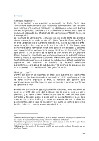 ! #)!
C=&@&KQ<!
!!
Geología Regional12 :
La zona costera y en especial la península de Santa Elena esta
“constituida esencialmente por materiales sedimentarios del terciario
que rellenan una cuenca marginal y se distribuyen según una banda
costera longitudinal, paralela a la Cordillera de los Andes, de la que se
encuentra separada por otra banda con la misma orientación que es la
llanura pluvial.
La Península de Santa Elena, se sitúa al suroeste de la costa ecuatoriana
ubicada entre la zona de subducción (fosa Colombia-Ecuador-Perú) y
el arco volcánico de la Cordillera Occidental, es una cuenca de ante-
arco emergida. La base sobre la cual se asienta la Península está
constituida por la Formación Piñón que consiste en diabasas y basaltos
con características geoquímicas calco alcalinas. La formación Piñón
solo aflora 10 Km al norte de la zona de San Rafael en la Cordillera
Colon Colonche, constituida por corteza oceánica de edad Cretáceo
inferior y medio, y su primera cubierta la formación Cayo, levantadas en
horst perpendicularmente a la zona de subducción actual, quedando
separadas dos cuencas: la cuenca de Manabí orientada
paralelamente a la zona de subducción y la Cuenca de progreso, de
rumbo paralelo a la cordillera de Chongón Colonche.
Geología Local13 :
Dentro del cantón La Libertad, el área está cubierta de sedimentos
cuaternarios (sedimentos marinos y estuarinos14). Esto significa que toda
la zona estuvo expuesta al mar. El territorio del cantón está
particularmente estratificado con una tendencia a la aridez conforme
se aproxima al mar.
El suelo en el cantón es geológicamente hablando, muy moderno, el
cual se levantó del seno del Océano; por lo que es rico en sal y
petróleo; y su terreno será salífero hasta que las sales solubles sean
extraídas y llevadas poco a poco por las precipitaciones; pero ésta
zona es de pocas lluvias y carece totalmente de ríos y efluentes
permanentes, por lo que la lixiviación15 del suelo se verifica con suma
lentitud, tal como acontece en zonas desérticas.
!!!!!!!!!!!!!!!!!!!!!!!!!!!!!!!!!!!!!!!!!!!!!!!!!!!!!!!!
12 !
13 Fuente: Estudio de impacto ambiental y plan de manejo ambiental, del proyecto construcción
del sistema de alcantarillado “terciarias y colectores del cantón la libertad”!
14 estuarinos: que se encuentra en un estuario, que es un área de la costa donde el agua dulce
proveniente de la tierra se mezcla con el agua del mar.!
15 lixiviación: Extracción de la materia soluble de una mezcla mediante la acción de un
disolvente líquido.!
 