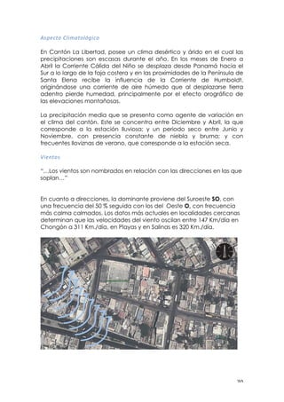 ! $+!
,:?=)$&!0@*><$&@+K*)&!
En Cantón La Libertad, posee un clima desértico y árido en el cual las
precipitaciones son escasas durante el año. En los meses de Enero a
Abril la Corriente Cálida del Niño se desplaza desde Panamá hacia el
Sur a lo largo de la faja costera y en las proximidades de la Península de
Santa Elena recibe la influencia de la Corriente de Humboldt,
originándose una corriente de aire húmedo que al desplazarse tierra
adentro pierde humedad, principalmente por el efecto orográfico de
las elevaciones montañosas.
La precipitación media que se presenta como agente de variación en
el clima del cantón. Este se concentra entre Diciembre y Abril, la que
corresponde a la estación lluviosa; y un periodo seco entre Junio y
Noviembre, con presencia constante de niebla y bruma; y con
frecuentes lloviznas de verano, que corresponde a la estación seca.
B*=#$&:!
!
“…Los vientos son nombrados en relación con las direcciones en las que
soplan…”
En cuanto a direcciones, la dominante proviene del Suroeste SO, con
una frecuencia del 50 % seguida con los del Oeste O, con frecuencia
más calma calmados. Los datos más actuales en localidades cercanas
determinan que las velocidades del viento oscilan entre 147 Km/día en
Chongón a 311 Km./día, en Playas y en Salinas es 320 Km./día.
 