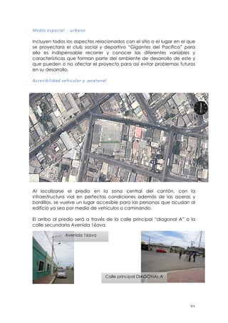 ! $"!
8='*&!=:?<)*<@!!R!(%A<#&!
!
Incluyen todos los aspectos relacionados con el sitio o el lugar en el que
se proyectara el club social y deportivo “Gigantes del Pacifico” para
ello es indispensable recorrer y conocer las diferentes variables y
características que forman parte del ambiente de desarrollo de este y
que pueden o no afectar el proyecto para así evitar problemas futuros
en su desarrollo,!
!
,))=:*A*@*'<'!H=I*)(@<%!J!!?=<$&#<@!
!
!
Al localizarse el predio en la zona central del cantón, con la
infraestructura vial en perfectas condiciones además de las aceras y
bordillos, se vuelve un lugar accesible para las personas que acudan al
edificio ya sea por medio de vehículos o caminando.
El arribo al predio será a través de la calle principal “diagonal A” o la
calle secundaria Avenida 16ava.
Avenida 16ava
Calle principal DIAGONAL A
 