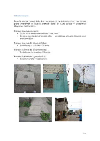 ! $$!
"#;%<=:$%()$(%<!!
En este sector posee 4 de 4 en los servicios de infraestructura necesaria
para implantar el nuevo edificio para el Club Social y Deportivo
Gigantes del Pacifico.
Para el sistema eléctrico:
• Alumbrado existente monofásico de 220V.
• En caso que la demanda sea alta: se solicitara el cable trifásico o un
transformador
Para el sistema de agua potable:
• Red de agua potable - Existente
Para el sistema de alcantarillado:
• Red de aguas servidas – Existente
Para el sistema de aguas lluvias:
• Bordillo/cuneta y recolectores
 