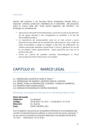! $%!
!
0&#)@(:*+#S!
!
Dentro del capítulo 5, los factores físicos analizados (medio físico y
espacial –urbano) producen viabilidad en el desarrollo del proyecto
para la nueva sede del “Club Social Gigantes del Pacifico”. Sin
embargo no olvidarse de:
• Aprovechar del perfil natural del predio y el entorno para la recolección
de las aguas servidas y por consiguiente la conexión a la red de
alcantarillado público.
• La inexistencia de parqueaderos para en el club actual y poca
importancia por parte de los beneficiarios del proyecto, que si bien los
entes municipales a cargo no obligan a este tipo de edificación, los
criterios personales deberían proyectarse a futuro y gestionar el uso de
la vía pública como aparcamiento como productor de caos en el
entorno del club.
• Tomar en cuenta los posibles cambios climatológicos a futuro
provocados de forma intencional en la región.
!"#$%&'()*$+! !"#$%&'()"'!
6.1. ORDENANZA MUNICIPAL PARA EL TEMA”-“
6.2. ORDENANZA DE HIGIENE Y ABASTOS PARA EL CANTON
6.3. ORNDZ. PARA LA PREVENCION, CONTROL Y MANEJO AMBIENTAL.
6.2. NORMAS PARA MINUSVALIDOS
6.3. NORMAS DE SEGURIDAD CONTRA INCENDIOS
6%'=#<#T<:!>(#*)*?<@=:!'=@!>(#*)*?*&!'=!3<!3*A=%$<'!<?@*)<'<:!<@!$=><!
!
Datos del predio
Población: La Libertad
Código: 24-02-50-01-14-12-01 / 24-02-50-01-14-12-18
Dirección:
Zona:
Av. Quinta
ZONA CENTRAL (ZC)
Con el objetivo de promover el equilibrio territorial la municipalidad del
cantón La Libertad formulo políticas a nivel cantonal, local y sectorial. Y
es así como la normativa municipal aplicada a los predios 24-02-50-01-
14-12-01 / 24-02-50-01-14-12-18 es:
 