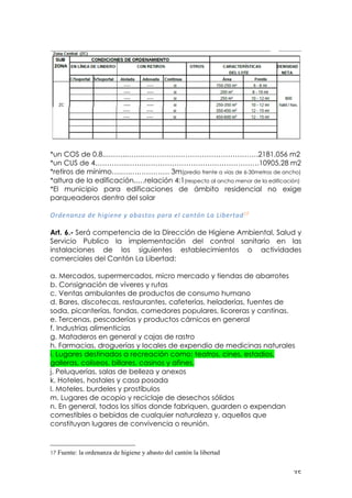 ! $&!
!
!
*un COS de 0.8...……..…….………………………………………….2181,056 m2
*un CUS de 4…………..…….………………………………………….10905,28 m2
*retiros de mínimo….….….…………. 3m(predio frente a vías de 6-30metros de ancho)
*altura de la edificación..…relación 4:1(respecto al ancho menor de la edificación)
*El municipio para edificaciones de ámbito residencial no exige
parqueaderos dentro del solar
!
6%'=#<#T<!'=!I*K*=#=!J!<A<:$&:!?<%<!=@!)<#$+#!3<!3*A=%$<'17!
!
Art. 6.- Será competencia de la Dirección de Higiene Ambiental, Salud y
Servicio Publico la implementación del control sanitario en las
instalaciones de los siguientes establecimientos o actividades
comerciales del Cantón La Libertad:
a. Mercados, supermercados, micro mercado y tiendas de abarrotes
b. Consignación de víveres y rutas
c. Ventas ambulantes de productos de consumo humano
d. Bares, discotecas, restaurantes, cafeterías, heladerías, fuentes de
soda, picanterías, fondas, comedores populares, licoreras y cantinas.
e. Tercenas, pescaderías y productos cárnicos en general
f. Industrias alimenticias
g. Mataderos en general y cajas de rastro
h. Farmacias, droguerías y locales de expendio de medicinas naturales
i. Lugares destinados a recreación como: teatros, cines, estadios,
galleras, coliseos, billares, casinos y afines.
j. Peluquerías, salas de belleza y anexos
k. Hoteles, hostales y casa posada
l. Moteles, burdeles y prostíbulos
m. Lugares de acopio y reciclaje de desechos sólidos
n. En general, todos los sitios donde fabriquen, guarden o expendan
comestibles o bebidas de cualquier naturaleza y, aquellos que
constituyan lugares de convivencia o reunión.
!!!!!!!!!!!!!!!!!!!!!!!!!!!!!!!!!!!!!!!!!!!!!!!!!!!!!!!!
17 Fuente: la ordenanza de higiene y abasto del cantón la libertad
 