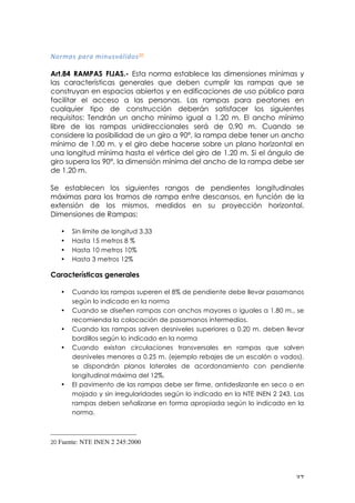 ! $(!
-&%><:!?<%<!>*#(:HV@*'&:20
!
Art.84 RAMPAS FIJAS.- Esta norma establece las dimensiones mínimas y
las características generales que deben cumplir las rampas que se
construyan en espacios abiertos y en edificaciones de uso público para
facilitar el acceso a las personas. Las rampas para peatones en
cualquier tipo de construcción deberán satisfacer los siguientes
requisitos: Tendrán un ancho mínimo igual a 1.20 m. El ancho mínimo
libre de las rampas unidireccionales será de 0.90 m. Cuando se
considere la posibilidad de un giro a 90°, la rampa debe tener un ancho
mínimo de 1.00 m. y el giro debe hacerse sobre un plano horizontal en
una longitud mínima hasta el vértice del giro de 1.20 m. Si el ángulo de
giro supera los 90°, la dimensión mínima del ancho de la rampa debe ser
de 1.20 m.
Se establecen los siguientes rangos de pendientes longitudinales
máximas para los tramos de rampa entre descansos, en función de la
extensión de los mismos, medidos en su proyección horizontal.
Dimensiones de Rampas:
• Sin límite de longitud 3.33
• Hasta 15 metros 8 %
• Hasta 10 metros 10%
• Hasta 3 metros 12%
Características generales
• Cuando las rampas superen el 8% de pendiente debe llevar pasamanos
según lo indicado en la norma
• Cuando se diseñen rampas con anchos mayores o iguales a 1.80 m., se
recomienda la colocación de pasamanos intermedios.
• Cuando las rampas salven desniveles superiores a 0.20 m. deben llevar
bordillos según lo indicado en la norma
• Cuando existan circulaciones transversales en rampas que salven
desniveles menores a 0.25 m. (ejemplo rebajes de un escalón o vados),
se dispondrán planos laterales de acordonamiento con pendiente
longitudinal máxima del 12%.
• El pavimento de las rampas debe ser firme, antideslizante en seco o en
mojado y sin irregularidades según lo indicado en la NTE INEN 2 243. Las
rampas deben señalizarse en forma apropiada según lo indicado en la
norma.
!!!!!!!!!!!!!!!!!!!!!!!!!!!!!!!!!!!!!!!!!!!!!!!!!!!!!!!!
20 Fuente: NTE INEN 2 245:2000
 