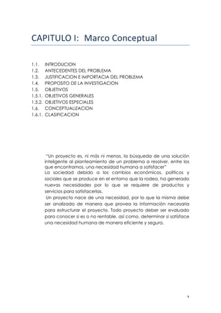 ! $!
!!
!"#$%&'()$*! !"#$%&'%($)*+,"-! !
!
!
1.1. INTRODUCION
1.2. ANTECEDENTES DEL PROBLEMA
1.3. JUSTIFICACION E IMPORTACIA DEL PROBLEMA
1.4. PROPOSITO DE LA INVESTIGACION
1.5. OBJETIVOS
1.5.1. OBJETIVOS GENERALES
1.5.2. OBJETIVOS ESPECIALES
1.6. CONCEPTUALIZACION
1.6.1. CLASIFICACION
“Un proyecto es, ni más ni menos, la búsqueda de una solución
inteligente al planteamiento de un problema a resolver, entre los
que encontramos, una necesidad humana a satisfacer”
La sociedad debido a los cambios económicos, políticos y
sociales que se produce en el entorno que la rodea, ha generado
nuevas necesidades por lo que se requiere de productos y
servicios para satisfacerlas.
Un proyecto nace de una necesidad, por lo que la misma debe
ser analizada de manera que provea la información necesaria
para estructurar el proyecto. Todo proyecto deber ser evaluado
para conocer si es o no rentable, así como, determinar si satisface
una necesidad humana de manera eficiente y segura.
 