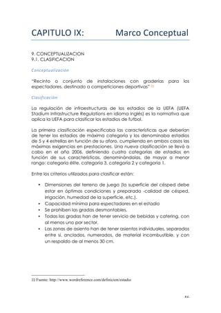 ! %'!
!"#$%&'()$!!! !!!!!!!!!"#$%&'%($)*+,"-!!
!
9. CONCEPTUALIZACION
9.1. CLASIFICACION
!
0&#)=?$(<@*T<)*+#!
“Recinto o conjunto de instalaciones con graderías para los
espectadores, destinado a competiciones deportivas” 22
0@<:*;*)<)*+#!!
!
La regulación de infraestructuras de los estadios de la UEFA (UEFA
Stadium Infrastructure Regulations en idioma inglés) es la normativa que
aplica la UEFA para clasificar los estadios de futbol.
La primera clasificación especificaba las características que deberían
de tener los estadios de máxima categoría y los denominaba estadios
de 5 y 4 estrellas en función de su aforo, cumpliendo en ambos casos las
máximas exigencias en prestaciones. Una nueva clasificación se llevó a
cabo en el año 2006, definiendo cuatro categorías de estadios en
función de sus características, denominándolas, de mayor a menor
rango: categoría élite, categoría 3, categoría 2 y categoría 1.
Entre los criterios utilizados para clasificar están:
• Dimensiones del terreno de juego (la superficie del césped debe
estar en óptimas condiciones y preparado -calidad de césped,
irrigación, humedad de la superficie, etc.).
• Capacidad mínima para espectadores en el estadio
• Se prohíben las gradas desmontables.
• Todas las gradas han de tener servicio de bebidas y catering, con
al menos uno por sector.
• Las zonas de asiento han de tener asientos individuales, separados
entre sí, anclados, numerados, de material incombustible, y con
un respaldo de al menos 30 cm.
!!!!!!!!!!!!!!!!!!!!!!!!!!!!!!!!!!!!!!!!!!!!!!!!!!!!!!!!
22 Fuente: http://www.wordreference.com/definicion/estadio
 
