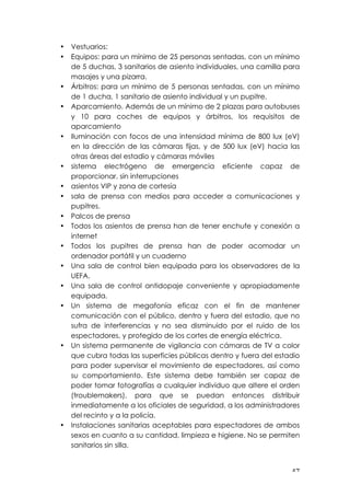 ! %(!
• Vestuarios:
• Equipos: para un mínimo de 25 personas sentadas, con un mínimo
de 5 duchas, 3 sanitarios de asiento individuales, una camilla para
masajes y una pizarra.
• Árbitros: para un mínimo de 5 personas sentadas, con un mínimo
de 1 ducha, 1 sanitario de asiento individual y un pupitre.
• Aparcamiento. Además de un mínimo de 2 plazas para autobuses
y 10 para coches de equipos y árbitros, los requisitos de
aparcamiento
• Iluminación con focos de una intensidad mínima de 800 lux (eV)
en la dirección de las cámaras fijas, y de 500 lux (eV) hacia las
otras áreas del estadio y cámaras móviles
• sistema electrógeno de emergencia eficiente capaz de
proporcionar, sin interrupciones
• asientos VIP y zona de cortesía
• sala de prensa con medios para acceder a comunicaciones y
pupitres.
• Palcos de prensa
• Todos los asientos de prensa han de tener enchufe y conexión a
internet
• Todos los pupitres de prensa han de poder acomodar un
ordenador portátil y un cuaderno
• Una sala de control bien equipada para los observadores de la
UEFA.
• Una sala de control antidopaje conveniente y apropiadamente
equipada.
• Un sistema de megafonía eficaz con el fin de mantener
comunicación con el público, dentro y fuera del estadio, que no
sufra de interferencias y no sea disminuido por el ruido de los
espectadores, y protegido de los cortes de energía eléctrica.
• Un sistema permanente de vigilancia con cámaras de TV a color
que cubra todas las superficies públicas dentro y fuera del estadio
para poder supervisar el movimiento de espectadores, así como
su comportamiento. Este sistema debe también ser capaz de
poder tomar fotografías a cualquier individuo que altere el orden
(troublemakers), para que se puedan entonces distribuir
inmediatamente a los oficiales de seguridad, a los administradores
del recinto y a la policía.
• Instalaciones sanitarias aceptables para espectadores de ambos
sexos en cuanto a su cantidad, limpieza e higiene. No se permiten
sanitarios sin silla.
 