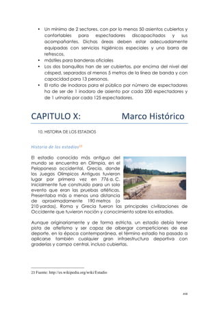 ! %)!
• Un mínimo de 2 sectores, con por lo menos 50 asientos cubiertos y
confortables para espectadores discapacitados y sus
acompañantes. Dichas áreas deben estar adecuadamente
equipadas con servicios higiénicos especiales y una barra de
refrescos.
• mástiles para banderas oficiales
• Los dos banquillos han de ser cubiertos, por encima del nivel del
césped, separados al menos 5 metros de la línea de banda y con
capacidad para 13 personas.
• El ratio de inodoros para el público por número de espectadores
ha de ser de 1 inodoro de asiento por cada 200 espectadores y
de 1 urinario por cada 125 espectadores.
!"#$%&'()*!!!!!!!!!!!!!!!!!!!!"#$%&'()*+#($%&!!
10. HISTORIA DE LOS ESTADIOS
G*:$&%*<!'=!@&:!=:$<'*&:23!
!
El estadio conocido más antiguo del
mundo se encuentra en Olimpia, en el
Peloponeso occidental, Grecia, donde
los Juegos Olímpicos Antiguos tuvieron
lugar por primera vez en 776 a. C.
Inicialmente fue construido para un solo
evento que eran las pruebas atléticas.
Presentaba más o menos una distancia
de aproximadamente 190 metros (o
210 yardas). Roma y Grecia fueron las principales civilizaciones de
Occidente que tuvieron noción y conocimiento sobre los estadios.
Aunque originariamente y de forma estricta, un estadio debía tener
pista de atletismo y ser capaz de albergar competiciones de ese
deporte, en la época contemporánea, el término estadio ha pasado a
aplicarse también cualquier gran infraestructura deportiva con
graderías y campo central, incluso cubiertas.
!!!!!!!!!!!!!!!!!!!!!!!!!!!!!!!!!!!!!!!!!!!!!!!!!!!!!!!!
23 Fuente: http://es.wikipedia.org/wiki/Estadio
 