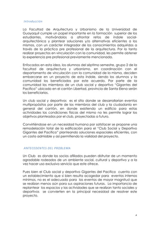 ! %!
!"#$%&'())*+#!
La Facultad de Arquitectura y Urbanismo de la Universidad de
Guayaquil cumple un papel importante en la formación superior de los
estudiantes, motivándolos a afrontar retos de índole social-
arquitectónica y plantear soluciones y/o alternativas eficientes a los
mismos, con un carácter integrador de los conocimientos adquiridos a
través de la práctica pre profesional de la arquitectura. Por lo tanto
realizar proyectos en vinculación con la comunidad, les permite obtener
la experiencia pre profesional previamente mencionada.
Enfocados en esta idea, los alumnos del séptimo semestre, grupo 2 de la
facultad de arquitectura y urbanismo, en coordinación con el
departamento de vinculación con la comunidad de la misma, deciden
embarcarse en un proyecto de esta índole, siendo los alumnos y la
comunidad los beneficiados por este acuerdo. Por parte de la
comunidad los miembros de un club social y deportivo “Gigantes del
Pacifico” ubicado en el cantón Libertad, provincia de Santa Elena serán
los beneficiarios.
Un club social y deportivos es el sitio donde se desarrollarían eventos
multipropósitos por parte de los miembros del club y la ciudadanía en
general del cantón, en donde existiendo un edificio para estas
actividades las condiciones físicas del mismo no les permite lograr los
objetivos planteados por el club, proyectadas a futuro.
Convirtiéndose en un necesidad humana por satisfacer se propone una
remodelación total de la edificación para el “Club Social y Deportivo
Gigantes del Pacifico” planteando soluciones espaciales eficientes, con
un costo admisible y así permitiendo la vialidad del proyecto.
!,-./0/1/-./2!1/3!45673/8,!
!
Un Club es donde los socios afiliados pueden disfrutar de un momento
agradable rodeados de un ambiente social, cultural y deportivo y a la
vez hacer uso exclusivo servicio que este ofrece.
Pues bien el Club social y deportivo Gigantes del Pacifico cuenta con
un establecimiento que si bien resulta acogedor para eventos internos
mínimos, no es el adecuado para los eventos de mayor magnitud que
se realizan menos aún para sus aspiraciones futuras. La importancia de
replantear los espacios y las actividades que se realizan tanto sociales y
deportivos se convierten en la principal necesidad de resolver este
proyecto.
 
