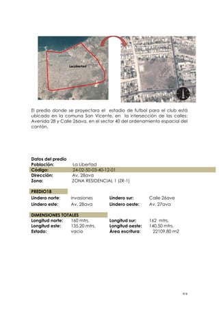 ! &$!
El predio donde se proyectara el estadio de futbol para el club está
ubicado en la comuna San Vicente, en la intersección de las calles:
Avenida 28 y Calle 26ava, en el sector 40 del ordenamiento espacial del
cantón.
Datos del predio
Población: La Libertad
Código: 24-02-50-03-40-12-01
Dirección:
Zona:
Av. 28ava
ZONA RESIDENCIAL 1 (ZR-1)
PREDIO18
Lindero norte: invasiones Lindero sur: Calle 26ave
Lindero este: Av. 28ava Lindero oeste: Av. 27ava
DIMENSIONES TOTALES
Longitud norte: 160 mtrs. Longitud sur: 162 mtrs.
Longitud este: 135,20 mtrs. Longitud oeste: 140,50 mtrs.
Estado: vacio Área escritura: 22109,80 m2
!
!
!
!
 