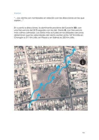 ! &'!
B*=#$&:!
!
“…Los vientos son nombrados en relación con las direcciones en las que
soplan…”
En cuanto a direcciones, la dominante proviene del Suroeste SO, con
una frecuencia del 50 % seguida con los del Oeste O, con frecuencia
más calma calmados. Los datos más actuales en localidades cercanas
determinan que las velocidades del viento oscilan entre 147 Km/día en
Chongón a 311 Km./día, en Playas y en Salinas es 320 Km./día.
!
 