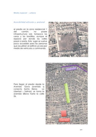 ! &(!
8='*&!=:?<)*<@!!R!(%A<#&!
!
!
!
,))=:*A*@*'<'!H=I*)(@<%!J!!?=<$&#<@!
!
el predio en la zona residencial 1
del cantón, no posee
infraestructura vial, tampoco las
ceras y los bordillos, aunque el
espacio por donde las calles
pasan si existe. Este lugar se vuelve
poco accesible para las personas
que acudirian al edificio ya sea por
medio de vehículos o caminando.
Para llegar al predio desde la
Avenida 12ava (avenida q
conecta Santa Elena- La
Libertad – Salinas), se toma la
avenida 28ava hasta la calle
26.
!
!
!"#$%&'()"
-./0123,!"#3.3
!!!"#$%&'(()*'"'
 