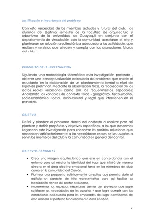 ! &!
9(:$*;*)<)*+#!=!*>?&%$<#)*<!'=@!?%&A@=><!
!
Con esta necesidad de los miembros actuales y futuros del club, los
alumnos del séptimo semestre de la facultad de arquitectura y
urbanismo de la universidad de Guayaquil en conjunto con el
departamento de vinculación con la comunidad aceptaron el reto y
plantearan un solución arquitectónica adecuada a las actividades que
realizan y servicios que ofrecen y cumpla con las aspiraciones futuras
del club.
!
456462".6!1/!3,!"-B/2."C,0"6-!
Siguiendo una metodología sistemática esta investigación pretende ,
obtener una conceptualización adecuada del problema que ayude al
estudiante en la elaboración de un planteamiento formal a nivel de
Hipótesis preliminar. Mediante la observación física, la recolección de los
datos reales necesarios como son los requerimientos espaciales;
Analizando las variables de contexto físico - geográfico, físico-urbano,
socio-económico, social, socio-cultural y legal que intervienen en el
proyecto.
679/."B6!
!
Definir y plantear el problema dentro del contexto a analizar para así
plantear y definir propósitos y objetivos específicos, a los que deseamos
llegar con esta investigación para encontrar las posibles soluciones que
respondan satisfactoriamente a las necesidades reales de los usuarios a
servir, los miembros del Club y la comunidad en general del cantón.
679/."B62!C/-/5,3/2!
• Crear una imagen arquitectónica que este en concordancia con el
entorno para así resaltar la identidad del lugar que influirá de manera
directa en el área afectivo-emocional tanto en los miembros del club
como en la comunidad del Cantón.
• Plantear una propuesta estéticamente atractiva que permita darle al
edificio un carácter de hito representativo para así facilitar su
localización dentro del sector a ubicarse.
• Implementar los espacios necesarios dentro del proyecto que logre
satisfacer las necesidades de los usuarios y que logre cumplir con las
condiciones adecuadas para los empleados del lugar permitiendo de
esta manera el perfecto funcionamiento de la entidad.
 