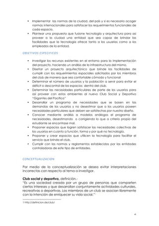 ! '!
• Implementar las normas de la ciudad, del país y si es necesario acoger
normas internacionales para satisfacer los requerimientos funcionales de
cada espacio.
• Plantear una propuesta que fusione tecnología y arquitectura para asi
proveer a la ciudad una entidad que sea capaz de brindar las
facilidades que la tecnología ofrece tanto a los usuarios como a los
empleados de la entidad.
679/."B62!/24/0"D"062!
!
• Investigar los recursos existentes en el entorno para la implementación
del proyecto, haciendo un análisis de la infraestructura del mismo.
• Diseñar un proyecto arquitectónico que brinde las facilidades de
cumplir con los requerimientos espaciales solicitados por los miembros
del club de manera que sea confortable cómodo y funcional
• Determinar el número de usuarios y la población a servir para evitar el
déficit o descontrol de los espacios dentro del club.
• Determinar las necesidades particulares de parte de los usuarios para
así proveer con estos ambientes al nuevo Club Social y Deportivo
“Gigantes del Pacifico”
• Desarrollar un programa de necesidades que se basen en las
demandas de los usuarios y no desestimar que a los usuarios poseen
necesidades particulares que deben ser satisfechas por nuestro diseño.
• Conocer mediante análisis a modelos análogos el programa de
necesidades, desestimando o corrigiendo lo que a criterio propio del
estudiante se encontrase mal.
• Proponer espacios que logren satisfacer las necesidades colectivas de
los usuarios en cuanto a función, forma y por qué no tecnología.
• Proponer y crear espacios que utilicen la tecnología para facilitar el
servicio que brinda el club.
• Cumplir con las normas y reglamentos establecidos por las entidades
controladoras de este tipo de entidades.
!
06-0/4.E,3"F,0"6-!
!
Por medio de la conceptualización se desea evitar interpretaciones
incorrectas con respecto al tema a investigar.
Club social y deportivo, definición.-
“Es una sociedad creada por un grupo de personas que comparten
ciertos intereses y que desarrollan conjuntamente actividades culturales,
recreativas o deportivas. Los miembros de un club se asocian libremente
con la intención de enriquecer su vida social.”1
!!!!!!!!!!!!!!!!!!!!!!!!!!!!!!!!!!!!!!!!!!!!!!!!!!!!!!!!
1 http://definicion.de/club/
 