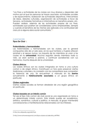 ! (!
“Los fines y actividades de los clubes son muy diversos y dependen del
motivo por el que las personas se hayan asociado: actividades sociales
y de esparcimiento, realización de actividades deportivas, intercambios
de ideas, debates culturales, organización de actividades a favor de
terceros, actividades formativas e informativas en beneficio propio, etc.
Pueden realizar, además de las actividades propias de sus fines,
actividades que podrían ser consideradas como empresariales, siempre
y cuando el beneficio de las mismas sea aplicado a la continuidad del
club y/o a alguna obra social comunitaria.” 2
03,2"D",0"6-!
Tipos De Club3 :
Fraternidades y hermandades
Las fraternidades y hermandades son los clubes, por lo general
compuestos sólo de un solo sexo, en los que hombres y mujeres ofrecen
amistad y el apoyo mutuo. La mayoría de los miembros se unen a los
clubes en la universidad. Muchos seguirán siendo miembros toda su
vida, ya sean activos o pasivos, y continuar socializando con sus
hermanos, mucho después de la universidad.
Clubes étnicos
Los clubes étnicos son los clubes integrados en torno a una cultura
común o de origen étnico. Constituyen un foro para preservar ciertas
tradiciones culturales y la conexión con los compañeros que comparten
la herencia de uno. Se encuentran a menudo en los barrios
actualmente o históricamente asociados a un grupo étnico en
particular.
Clubes regionales
Ciertos clubes sociales se forman alrededor de una región geográfica
en particular.
Clubes basados en un interés común
Tal vez el tipo más común de club social es uno organizado en torno a
un determinado interés común. Este interés puede ser académico,
artístico, romántico, cultural o político. A menudo, el grupo mantendrá
conversaciones o manifestaciones relacionadas con los intereses.
!!!!!!!!!!!!!!!!!!!!!!!!!!!!!!!!!!!!!!!!!!!!!!!!!!!!!!!!
2 http://es.wikipedia.org/wiki/Club
3 http://www.ehowenespanol.com/tipos-clubes-sociales-lista_447994/
!
 