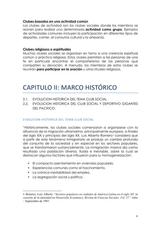 ! )!
Clubes basados en una actividad común
Los clubes de actividad son los clubes sociales donde los miembros se
reúnen para realizar una determinada actividad como grupo. Ejemplos
de actividades comunes incluyen la participación en diferentes tipos de
deportes, comer, el consumo cultural y la artesanía.
Clubes religiosos o espirituales
Muchos clubes sociales se organizan en torno a una creencia espiritual
común o práctica religiosa. Estos clubes permiten a las personas de una
fe en particular encontrar el compañerismo de las personas que
comparten su devoción. A menudo, los miembros de estos clubes se
reunirán para participar en la oración u otros rituales religiosos.
!"#$%&'()$$*)!"#$%&'()*+#($%!
2.1. EVOLUCION HISTORICA DEL TEMA CLUB SOCIAL
2.2. EVOLUCION HISTORICA DEL CLUB SOCIAL Y DEPORTIVO GIGANTES
DEL PACIFICO.
!
/B63E0"6-!G"2.65"0,!1/3!./8,!03E7!260",3!!
“Históricamente, los clubes sociales comenzaron a organizarse con la
afluencia de la migración ultramarina, principalmente europea, a finales
del siglo XIX y principios del siglo XX. Luis Alberto Romero4 considera que
a partir de este fenómeno inmigratorio se produjo un cambio profundo
del conjunto de la sociedad y en especial en los sectores populares,
que se transformaron sustancialmente. La inmigración masiva dio como
resultado una población diversa, fluida e inestable, sobre la cual se
destacan algunos factores que influyeron para su homogeneización:
• El compacto asentamiento en viviendas populares.
• Experiencias comunes como el hacinamiento.
• La crónica inestabilidad del empleo.
• La segregación social y política.
!!!!!!!!!!!!!!!!!!!!!!!!!!!!!!!!!!!!!!!!!!!!!!!!!!!!!!!!
4 -Romero, Luis Alberto. “Sectores populares en ciudades de América Latina en el siglo XX: la
cuestión de la identidad en Desarrollo Económico. Revista de Ciencias Sociales. Vol. 27”. Julio
– Septiembre de 1987.
!
 