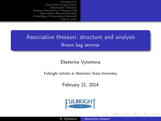 Introduction
Associative Experiments
Associative Thesauri
Russian Associative Thesaurus'98
Associative Network(Graph)
Modelling of Associative Network
Future work

Associative thesauri: structure and analysis
Brown bag seminar

Ekaterina Vylomova
Fulbright scholar at Montclair State University

February 21, 2014

E. Vylomova

Associative thesauri

 