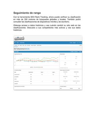 Seguimiento de rango
Con la herramienta SEO Rank Tracking, ahora puede verificar su clasificación
en más de 350 motores de búsquedas globales y locales. También podrá
consultar las clasificaciones de dispositivos móviles y de escritorio.
Obtenga acceso a datos históricos y vea cuándo cambió su sitio web en las
clasificaciones. Descubra a sus competidores más activos y vea sus datos
históricos.
 