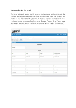 Herramienta de envío
Envíe su sitio web a más de 90 motores de búsqueda y directorios de alta
calidad. Utilice nuestro sistema de envío automatizado para que su sitio sea
visible de una manera rápida y sencilla. Incluya su empresa en más de 50 sitios
y directorios de empresas locales, como Google Places, Bing Places para
empresas, Yelp, Local.com, Cámara de comercio, Foursquare y muchos más.
 