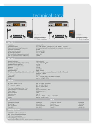 Technical Data


                                                 ew 312 g                                                              ew 322 g
                                                 Presentation Set with                                                 Presentation Set with
                                                 ME 2 clip-on microphone                                               ME 4 clip-on microphone

ew 300 g
Modulation                                          wideband FM
Frequency ranges                                    516-558, 566-608, 626-668, 734-776, 780-822, 823-865
Transmission/Receiving frequencies                  20 channel banks, 6 fixed banks, 24 factory preset channels each
Switching bandwidth                                 42 MHz
Noise reduction system                              Sennheiser HDX
AF frequency response                               25 – 18.000 Hz
S/N ratio (at 1mV and peak deviation)               ≥ 115 dBA
THD (at nominal deviation and 1 kHz)                ≤ 0,9 %

EM 300 g
Receiver principle                                  True Diversity
Sensitivity (with HDX, peak deviation)              <2 µV at 52 dBAeff S/N
Adjacent channel rejection                          ≥ 75 dB
Intermodulation attenuation                         ≥ 70 dB
Blocking                                            ≥ 75 dB
Pilot-tone squelch                                  detachable
Antenna inputs                                      4 BNC sockets
AF output voltage (at peak deviation, 1kHz AF)      ¼" (6.3 mm) jack socket, unbalanced: +12 dBu XLR socket,
                                                    balanced: +18 dBu
Power supply                                        12 V DC
Dimensions                                          202 x 212 x 43 mm (7.95" x 8.35" x 1.69")
Weight                                              approx. 980 g (2.16 lbs)

SK 300 g
RF output power at 50 O                             typ. 30/10mW, switchable
AF frequency response                               25 – 18.000 Hz (Line)
                                                    80 – 18.000 Hz (Mic)
Max input voltage transmitter / line                3 Veff
Input impedance transmitter / line                  40 kO, unbalanced / 1MO
Power supply                                        2 AA batteries, 1.5 V
Nominal voltage                                     2.4 V
Operating time                                      typ. 8h
Dimensions                                          82 x 64 x 24 mm / 3.23" x 2.52" x 0.94"
Weight                                              approx. 160 g (5.64 oz)
ME 2                                                                         ME 4
Transducer principle                                condenser                Transducer principle                          condenser
Sensitivity                                         20 mV/Pa                 Sensitivity                                   40 mV/Pa
Pick-up pattern                                     omni-directional         Pick-up pattern                               cardioid
Max. SPL                                            130 dB SPL               Max. SPL                                      120 dB SPL
Delivery includes
• EM 300 g rack-mount receiver
• SK 300 g bodypack transmitter
• GA 3 rackmount adapter
• ME 2/ME 4 clip-on microphone
For recommended accessories please visit www.sennheiser.com
 