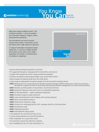 You Know
                                              You Can                                                                            Vocal Set
                                                                                                                                 300 Series




High-class design, brilliant sound – the
evolution wireless g vocal set enables




                                                      • Various optional quick-change microphone heads available from
                                                      • Wireless microphone with programmable, easy-access MUTE switch
                                                      • Tunable UHF frequencies within a large switching bandwidth
                                                      • PC-supported frequency management for transmitter and receiver
                                                      • Sturdy metal housing (transmitter & receiver)

                                                                                                                         Set
                                                                                                                         Vocal
                                                        the e 800 and e 900 series
you to present speakers, singers, actors
and presenters perfectly.
The microphone not only transmits
strong voices clearly, it also picks up the
soft tones with a high degree of expertise.
A range of selectable microphone heads
makes the g vocal set a highly flexible
device that can be used on any stage –
regardless of whether a professional or
an amateur is speaking.




• Sturdy metal housing (transmitter & receiver)
• PC-supported frequency management for transmitter and receiver
• Tunable UHF frequencies within a large switching bandwidth
• Wireless microphone with programmable, easy-access MUTE switch
• Quick-change microphone head from the e 800 Series
• Large range of replaceable microphone heads from the successful evolution Series
• NEW: Ethernet port for connecting to the Wireless Systems Manager (WSM) software for control via computer –
          this delivers a good overview of monitoring and professional data management for multi-channel systems
• NEW: Wireless synchronization of transmitters via infrared interface
• NEW: Enhanced frequency bank with up to 24 compatible frequencies
• NEW: 42 MHz bandwidth  1680 switchable frequencies
• NEW: Increased range for audio sensitivity
• NEW: Large, illuminated dot matrix display with warning indicator
• NEW: More control options (menu)
• NEW: Enhanced AF frequency range
• NEW: Contacts for recharging the BA 2015 accupack directly in the transmitter
• NEW: Soundcheck mode
• NEW: Integrated equalizer
• NEW: Switchable RF output power
• 2 AA batteries for more than 8 hours of use
• 4-level charge indicator for transmitter battery
• HDX compander for crystal-clear sound
• True diversity receiver for optimum reception
• Incl. installation kit for 19" rack mounting (1 U)
 