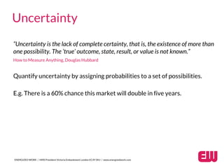 “Uncertainty is the lack of complete certainty, that is, the existence of more than
one possibility. The ‘true’ outcome, state, result, or value is not known.”
How to Measure Anything, Douglas Hubbard
ENERGIZED WORK / HMS President Victoria Embankment London EC4Y 0HJ / www.energizedwork.com
Uncertainty
Quantify uncertainty by assigning probabilities to a set of possibilities.
E.g. There is a 60% chance this market will double in five years.
 