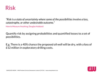 “Risk is a state of uncertainty where some of the possibilities involve a loss,
catastrophe, or other undesirable outcome.”
How to Measure Anything, Douglas Hubbard
ENERGIZED WORK / HMS President Victoria Embankment London EC4Y 0HJ / www.energizedwork.com
Risk
Quantify risk by assigning probabilities and quantified losses to a set of
possibilities.
E.g. There is a 40% chance the proposed oil well will be dry, with a loss of
£12 million in exploratory drilling costs.
 