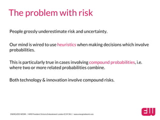 People grossly underestimate risk and uncertainty.
ENERGIZED WORK / HMS President Victoria Embankment London EC4Y 0HJ / www.energizedwork.com
The problem with risk
Our mind is wired to use heuristics when making decisions which involve
probabilities.
This is particularly true in cases involving compound probabilities, i.e.
where two or more related probabilities combine.
Both technology & innovation involve compound risks.
 