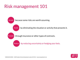 ENERGIZED WORK / HMS President Victoria Embankment London EC4Y 0HJ / www.energizedwork.com
Risk management 101
Accept because some risks are worth assuming.
Avoid by eliminating the situation or activity that presents it.
Transfer through insurance or other types of contracts.
Reduce by reducing uncertainty or hedging your bets.
 