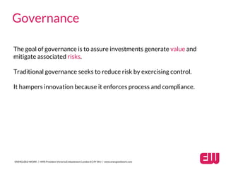 ENERGIZED WORK / HMS President Victoria Embankment London EC4Y 0HJ / www.energizedwork.com
Governance
Traditional governance seeks to reduce risk by exercising control.
It hampers innovation because it enforces process and compliance.
The goal of governance is to assure investments generate value and
mitigate associated risks.
 