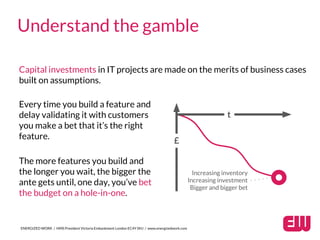 ENERGIZED WORK / HMS President Victoria Embankment London EC4Y 0HJ / www.energizedwork.com
Understand the gamble
Capital investments in IT projects are made on the merits of business cases
built on assumptions.
Every time you build a feature and
delay validating it with customers
you make a bet that it’s the right
feature.
The more features you build and
the longer you wait, the bigger the
ante gets until, one day, you’ve bet
the budget on a hole-in-one.
Increasing inventory
Increasing investment
Bigger and bigger bet
£
t
 