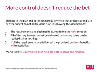 Sticking to the plan and optimising productivity so that projects aren’t late
or over budget do not address the risks in following the assumptions:
ENERGIZED WORK / HMS President Victoria Embankment London EC4Y 0HJ / www.energizedwork.com
More control doesn’t reduce the bet
1. The requirements and designed features define the right solution.
2. All of the requirements must be delivered before any value can be
realised (all or nothing).
3. If all the requirements are delivered, the promised business benefits
will materialise.
Markets shift. Governance must help projects to sense and respond.
 