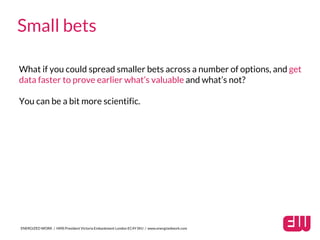 What if you could spread smaller bets across a number of options, and get
data faster to prove earlier what’s valuable and what’s not?
You can be a bit more scientific.
Small bets
ENERGIZED WORK / HMS President Victoria Embankment London EC4Y 0HJ / www.energizedwork.com
 