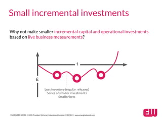 ENERGIZED WORK / HMS President Victoria Embankment London EC4Y 0HJ / www.energizedwork.com
Small incremental investments
Why not make smaller incremental capital and operational investments
based on live business measurements?
£
t
Less inventory (regular releases)
Series of smaller investments
Smaller bets
 