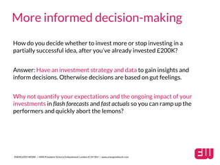 ENERGIZED WORK / HMS President Victoria Embankment London EC4Y 0HJ / www.energizedwork.com
More informed decision-making
How do you decide whether to invest more or stop investing in a
partially successful idea, after you’ve already invested £200K?
Answer: Have an investment strategy and data to gain insights and
inform decisions. Otherwise decisions are based on gut feelings.
Why not quantify your expectations and the ongoing impact of your
investments in flash forecasts and fast actuals so you can ramp up the
performers and quickly abort the lemons?
 