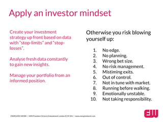 ENERGIZED WORK / HMS President Victoria Embankment London EC4Y 0HJ / www.energizedwork.com
Apply an investor mindset
Create your investment
strategy up front based on data
with “stop-limits” and “stop-
losses”.
Analyse fresh data constantly
to gain new insights.
Manage your portfolio from an
informed position.
Otherwise you risk blowing
yourself up:
1. No edge.
2. No planning.
3. Wrong bet size.
4. No risk management.
5. Mistiming exits.
6. Out of control.
7. Not in tune with market.
8. Running before walking.
9. Emotionally unstable.
10. Not taking responsibility.
 