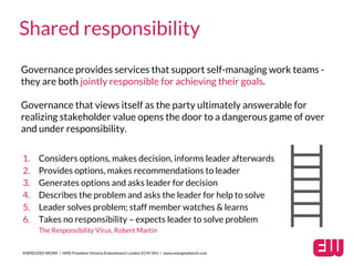 Governance provides services that support self-managing work teams -
they are both jointly responsible for achieving their goals.
Governance that views itself as the party ultimately answerable for
realizing stakeholder value opens the door to a dangerous game of over
and under responsibility.
1. Considers options, makes decision, informs leader afterwards
2. Provides options, makes recommendations to leader
3. Generates options and asks leader for decision
4. Describes the problem and asks the leader for help to solve
5. Leader solves problem; staff member watches & learns
6. Takes no responsibility – expects leader to solve problem
The Responsibility Virus, Robert Martin
ENERGIZED WORK / HMS President Victoria Embankment London EC4Y 0HJ / www.energizedwork.com
Shared responsibility
 