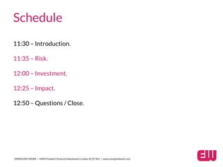 Schedule
11:30 – Introduction.
11:35 – Risk.
12:00 – Investment.
12:25 – Impact.
12:50 – Questions / Close.
ENERGIZED WORK / HMS President Victoria Embankment London EC4Y 0HJ / www.energizedwork.com
 