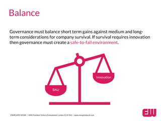 Governance must balance short term gains against medium and long-
term considerations for company survival. If survival requires innovation
then governance must create a safe-to-fail environment.
ENERGIZED WORK / HMS President Victoria Embankment London EC4Y 0HJ / www.energizedwork.com
Balance
BAU
Innovation
 
