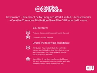 Governance – Friend or Foe by Energized Work Limited is licensed under
a Creative Commons Attribution-ShareAlike 3.0 Unported License.
You are free:
To share – to copy, distribute and transmit the work
To remix – to adapt the work
Under the following conditions:
Attribution – You must attribute the work in the
manner specified by Energized Work (but not in any
way that suggests that Energized Work endorse
you or your use of the work).
Share Alike – If you alter, transform, or build upon
this work, you may distribute the resulting work only
under the same or similar license to this one.
 